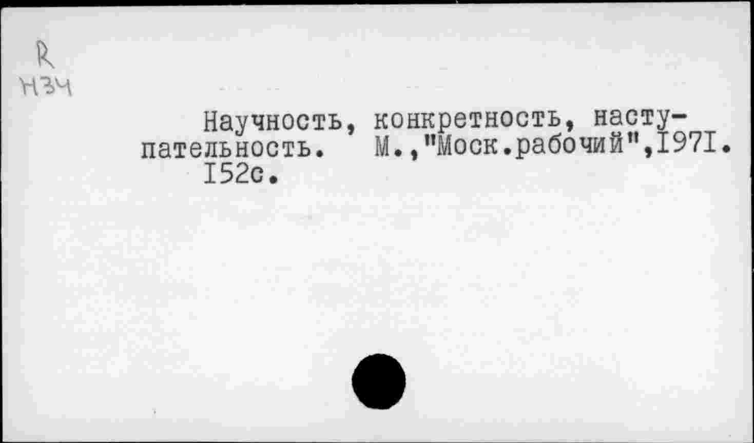 ﻿к
Научность, конкретность, насту-пательность. М., ’’Моск.рабочий”,1971.
152с.